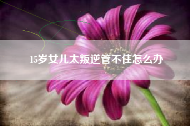 15岁女儿太叛逆管不住怎么办